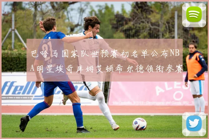 巴哈马国家队世预赛初名单公布NBA明星埃奇库姆艾顿希尔德领衔参赛阵容