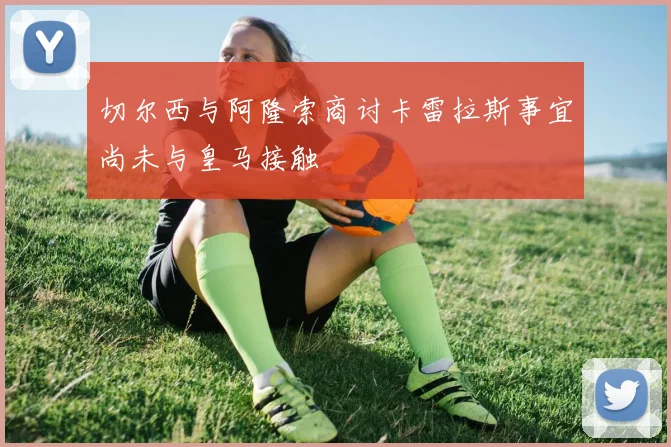 切尔西与阿隆索商讨卡雷拉斯事宜尚未与皇马接触