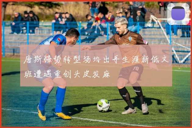 唐斯强势转型场均出手生涯新低文班遭遇重创头皮发麻