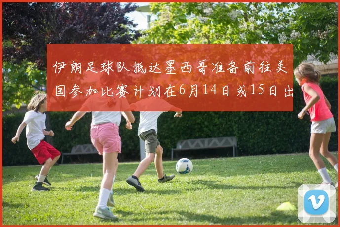 伊朗足球队抵达墨西哥准备前往美国参加比赛计划在6月14日或15日出发