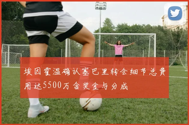 埃因霍温确认塞巴里转会细节总费用达5500万含奖金与分成
