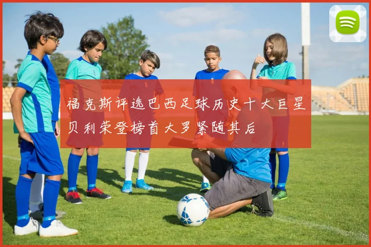 福克斯评选巴西足球历史十大巨星贝利荣登榜首大罗紧随其后