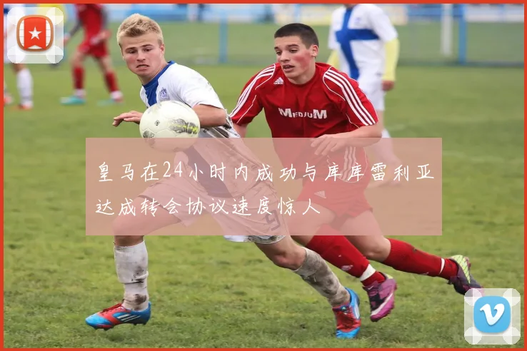 皇马在24小时内成功与库库雷利亚达成转会协议速度惊人