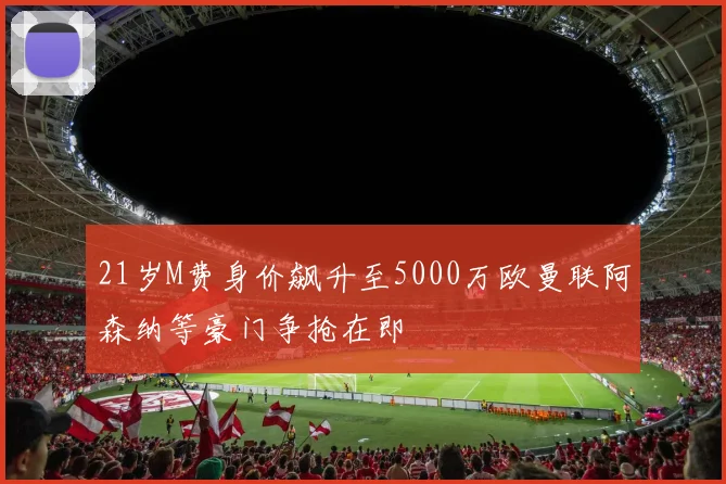 21岁M费身价飙升至5000万欧曼联阿森纳等豪门争抢在即