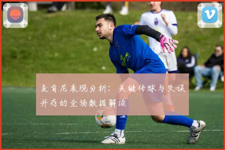 麦肯尼表现分析：关键传球与失误并存的全场数据解读